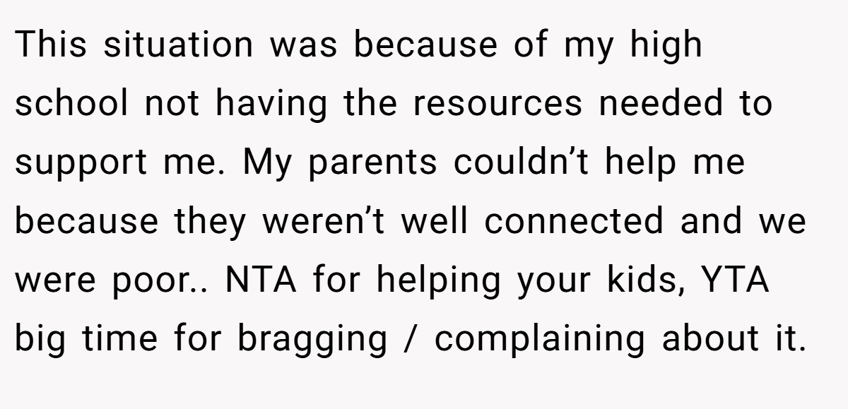 This situation was because of my high school not having the resources needed to support me. My parents couldn’t help me because they weren’t well connected and we were poor.. NTA for helping your kids, YTA big time for bragging / complaining about it.