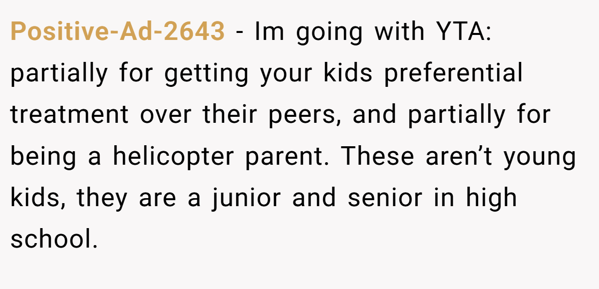 Positive-Ad-2643 − Im going with YTA: partially for getting your kids preferential treatment over their peers, and partially for being a helicopter parent. These aren’t young kids, they are a junior and senior in high school.