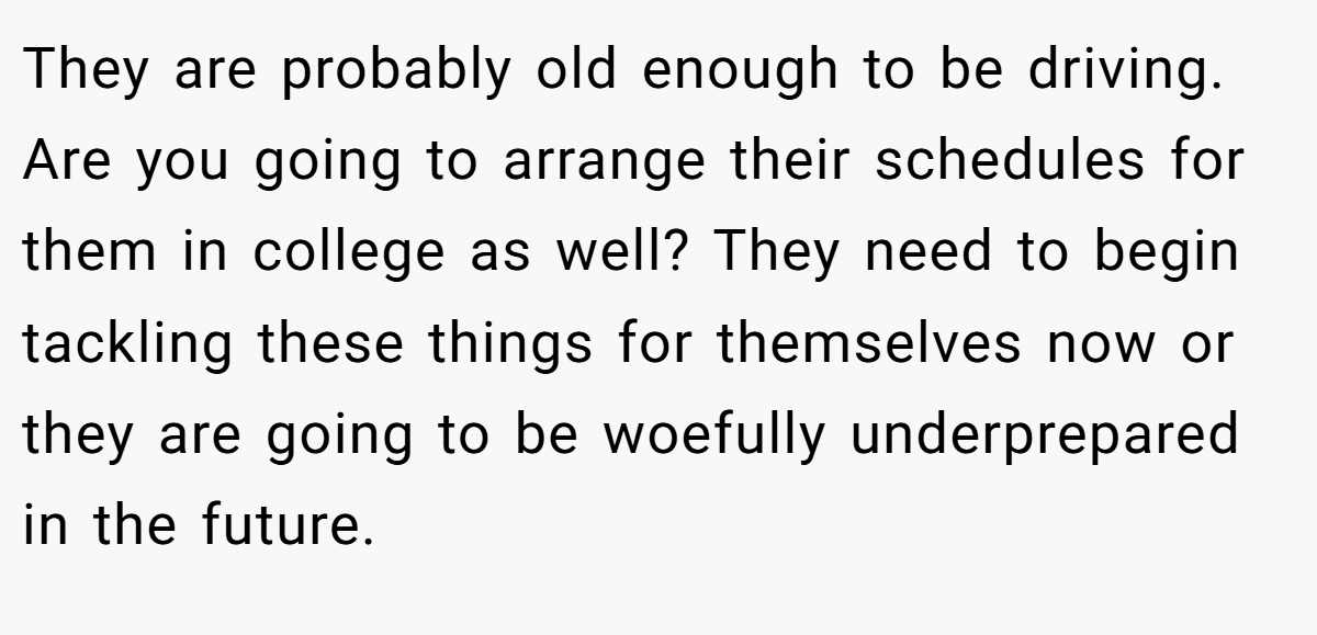 They are probably old enough to be driving. Are you going to arrange their schedules for them in college as well? They need to begin tackling these things for themselves now or they are going to be woefully underprepared in the future.