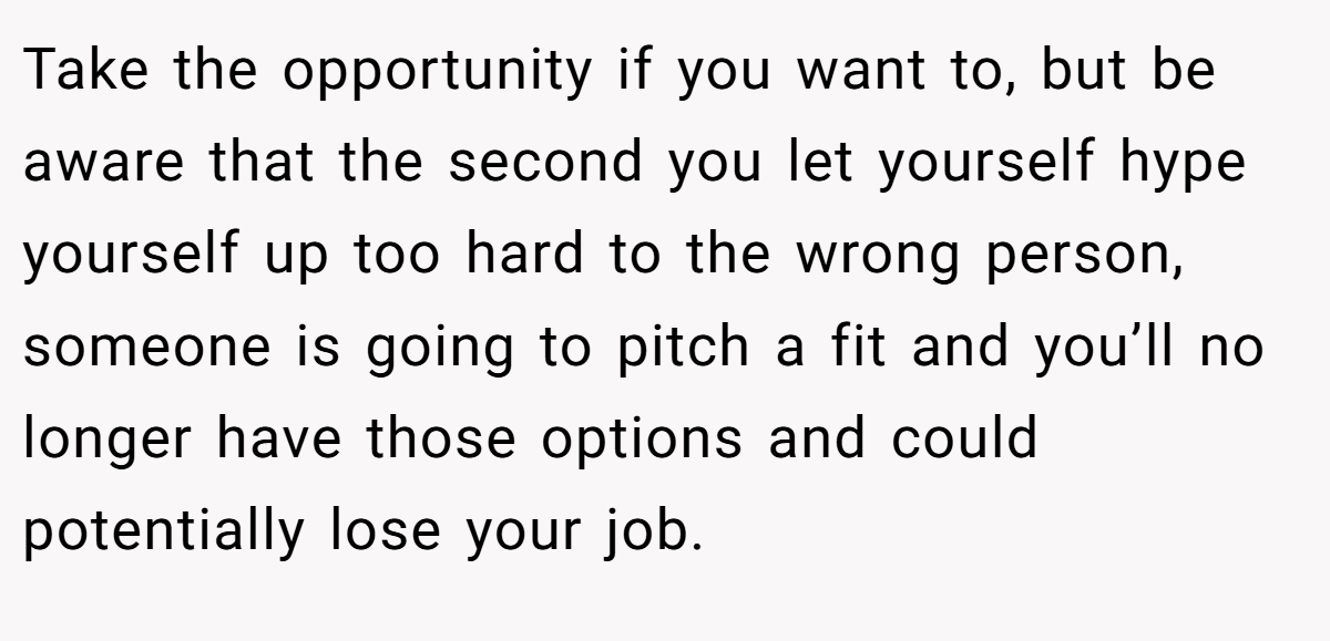 Take the opportunity if you want to, but be aware that the second you let yourself hype yourself up too hard to the wrong person, someone is going to pitch a fit and you’ll no longer have those options and could potentially lose your job.