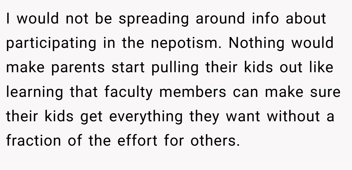 I would not be spreading around info about participating in the nepotism. Nothing would make parents start pulling their kids out like learning that faculty members can make sure their kids get everything they want without a fraction of the effort for others.