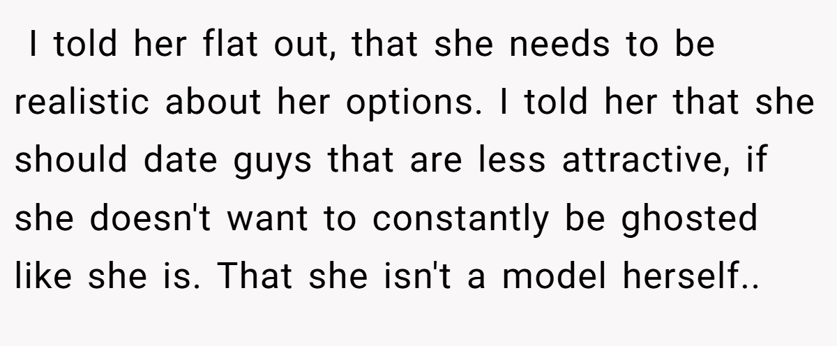 ​ I told her flat out, that she needs to be realistic about her options. I told her that she should date guys that are less attractive, if she doesn't want to constantly be ghosted like she is. That she isn't a model herself.. ​