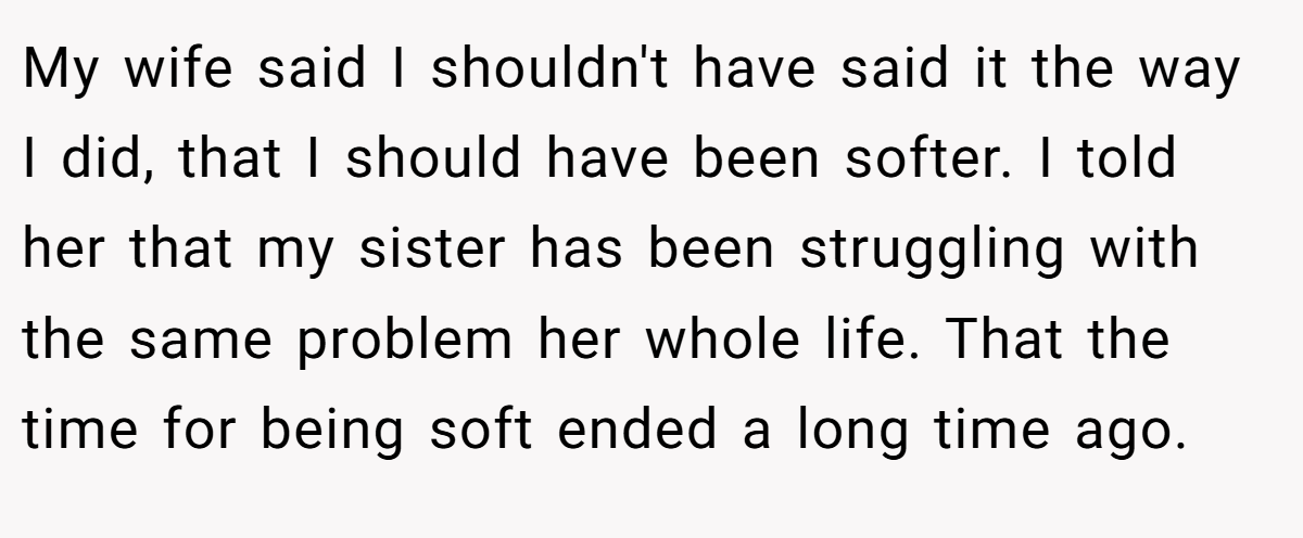 My wife said I shouldn't have said it the way I did, that I should have been softer. I told her that my sister has been struggling with the same problem her whole life. That the time for being soft ended a long time ago.