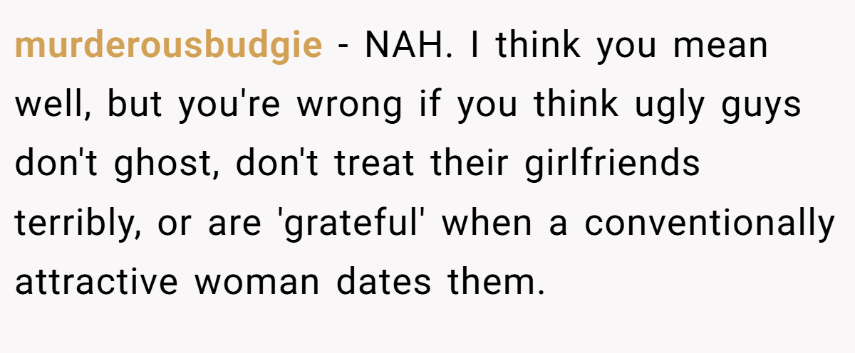 murderousbudgie - NAH. I think you mean well, but you're wrong if you think ugly guys don't ghost, don't treat their girlfriends terribly, or are 'grateful' when a conventionally attractive woman dates them.