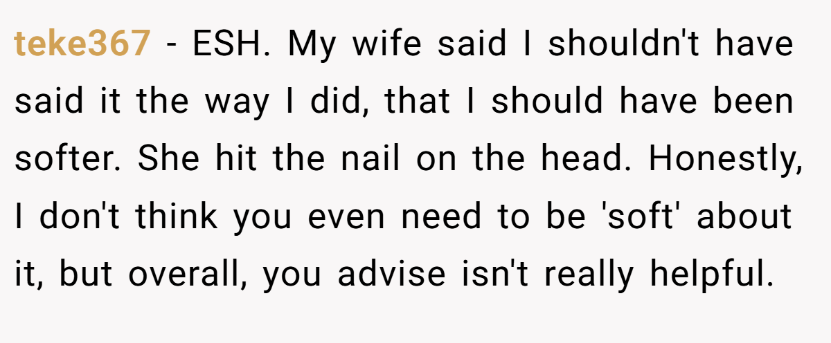 teke367 - ESH. My wife said I shouldn't have said it the way I did, that I should have been softer. She hit the nail on the head. Honestly, I don't think you even need to be 'soft' about it, but overall, you advise isn't really helpful.