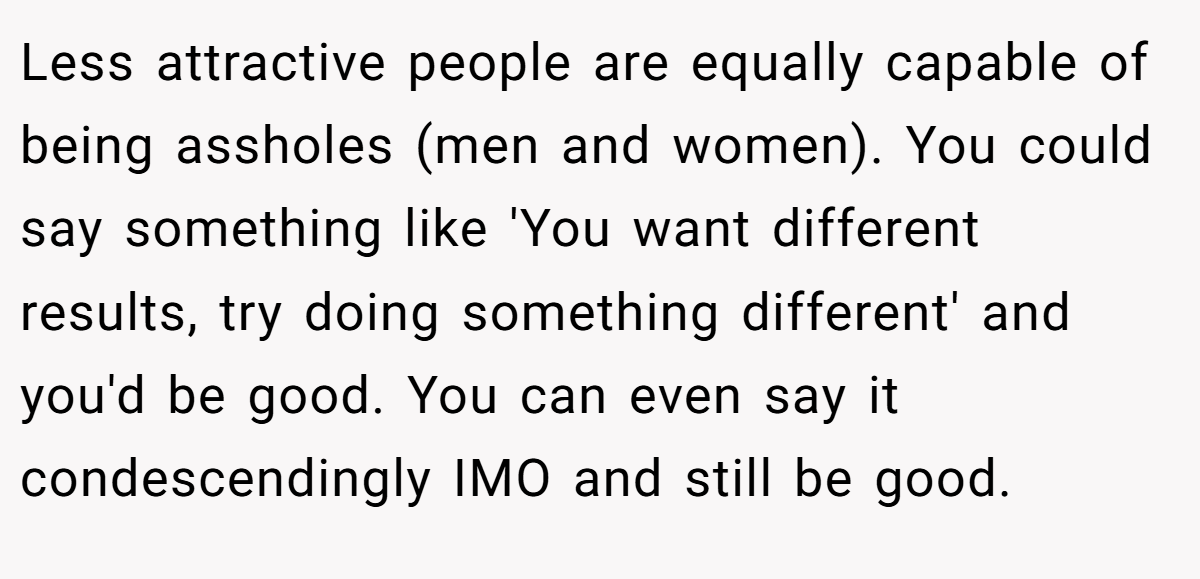 Less attractive people are equally capable of being assholes (men and women). You could say something like 'You want different results, try doing something different' and you'd be good. You can even say it condescendingly IMO and still be good.
