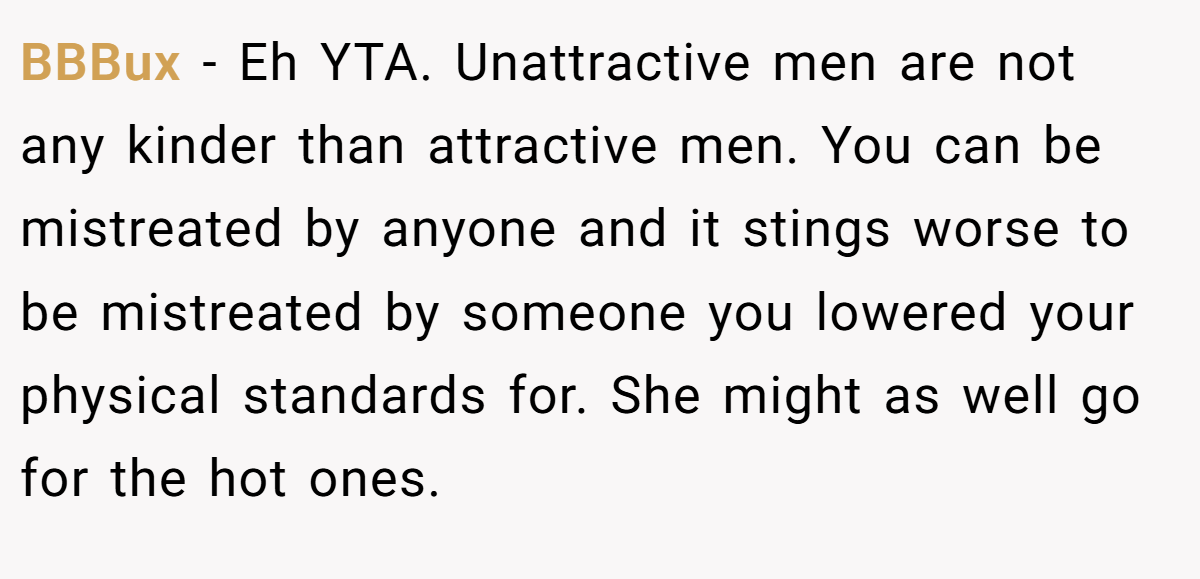 BBBux - Eh YTA. Unattractive men are not any kinder than attractive men. You can be mistreated by anyone and it stings worse to be mistreated by someone you lowered your physical standards for. She might as well go for the hot ones.