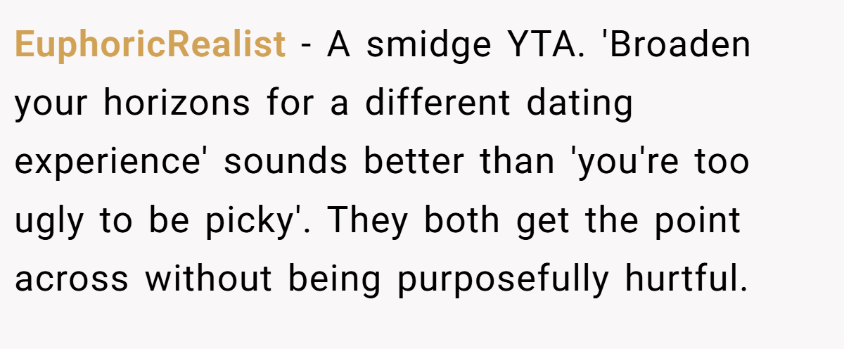 EuphoricRealist - A smidge YTA. 'Broaden your horizons for a different dating experience' sounds better than 'you're too ugly to be picky'. They both get the point across without being purposefully hurtful.