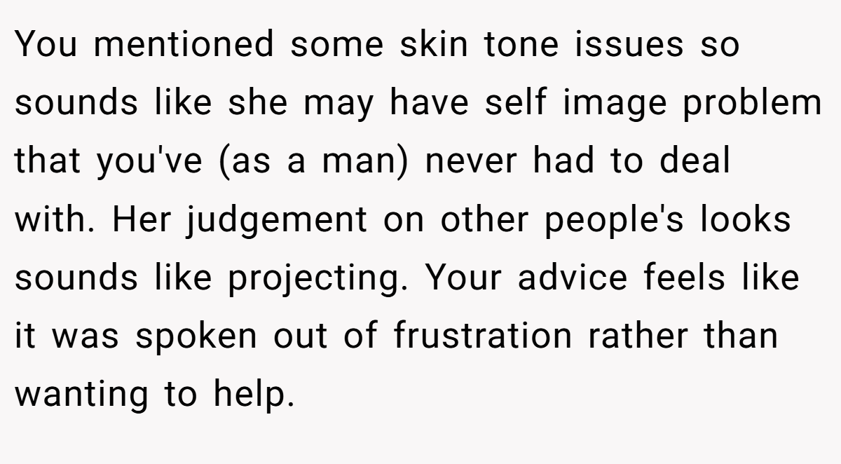 You mentioned some skin tone issues so sounds like she may have self image problem that you've (as a man) never had to deal with. Her judgement on other people's looks sounds like projecting. Your advice feels like it was spoken out of frustration rather than wanting to help.