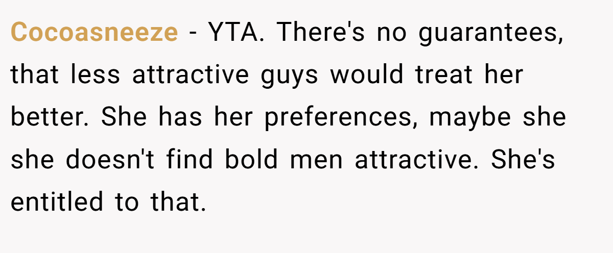 Cocoasneeze - YTA. There's no guarantees, that less attractive guys would treat her better. She has her preferences, maybe she she doesn't find bold men attractive. She's entitled to that.