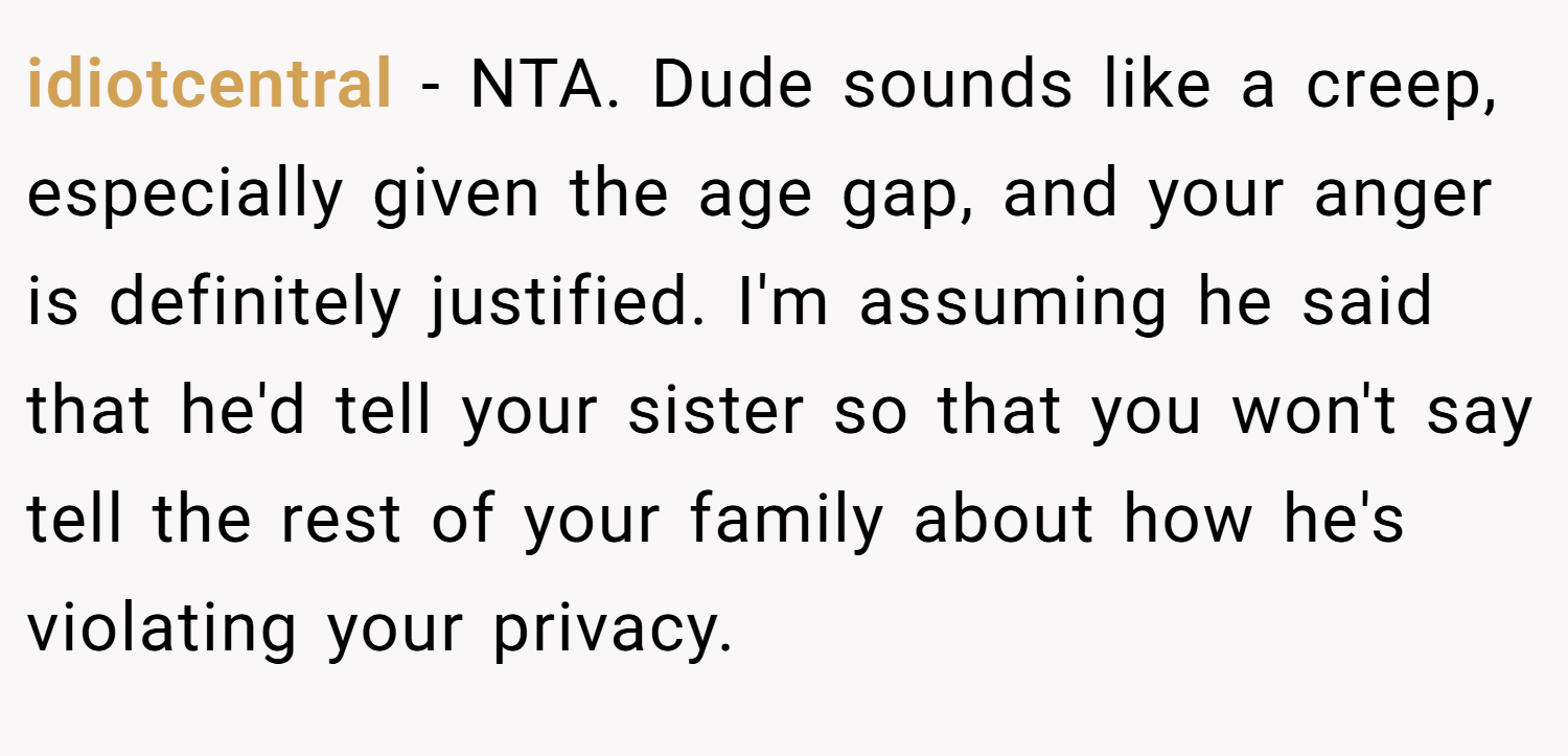 idiotcentral − NTA. Dude sounds like a creep, especially given the age gap, and your anger is definitely justified. I'm assuming he said that he'd tell your sister so that you won't say tell the rest of your family about how he's violating your privacy.