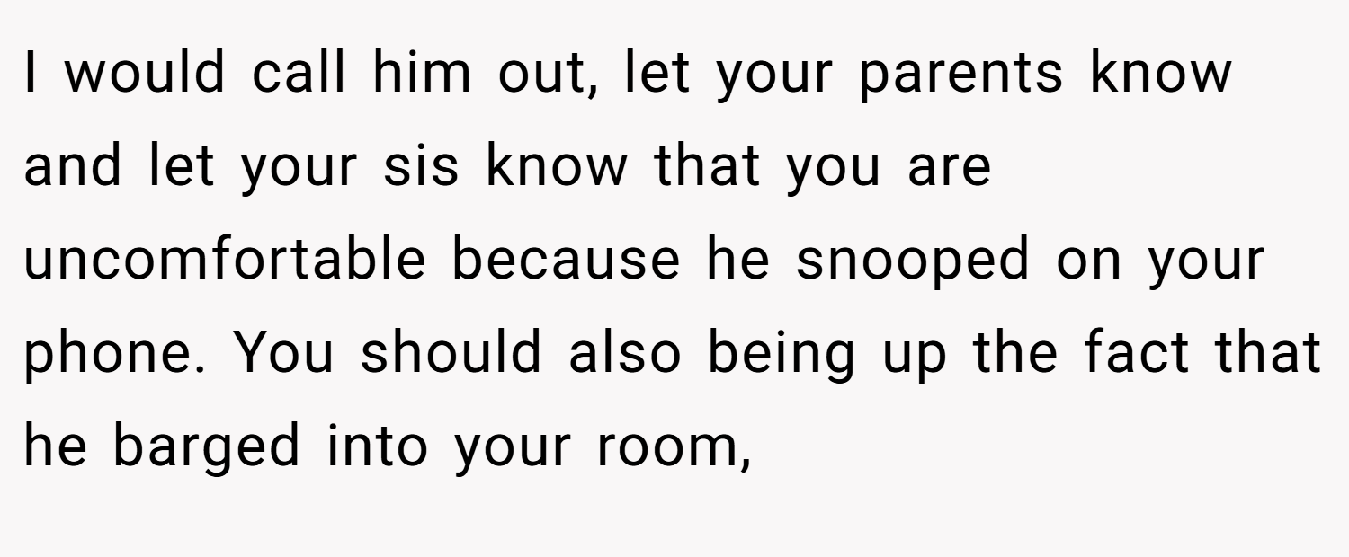 I would call him out, let your parents know and let your sis know that you are uncomfortable because he snooped on your phone. You should also being up the fact that he barged into your room,