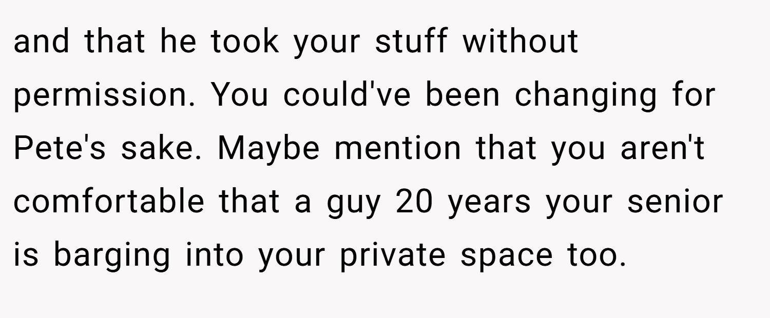 and that he took your stuff without permission. You could've been changing for Pete's sake. Maybe mention that you aren't comfortable that a guy 20 years your senior is barging into your private space too.