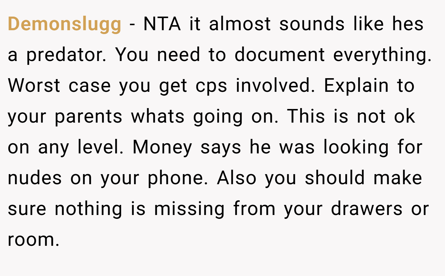 Demonslugg − NTA it almost sounds like hes a predator. You need to document everything. Worst case you get cps involved. Explain to your parents whats going on. This is not ok on any level. Money says he was looking for nudes on your phone. Also you should make sure nothing is missing from your drawers or room.