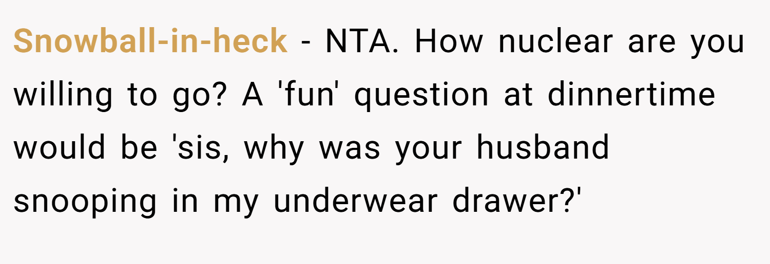 Snowball-in-heck − NTA. How nuclear are you willing to go? A 'fun' question at dinnertime would be 'sis, why was your husband snooping in my underwear drawer?'