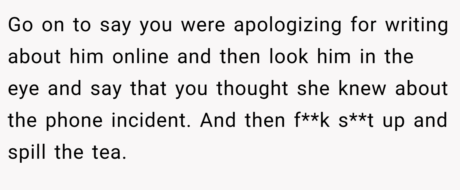 Go on to say you were apologizing for writing about him online and then look him in the eye and say that you thought she knew about the phone incident. And then f**k s**t up and spill the tea.