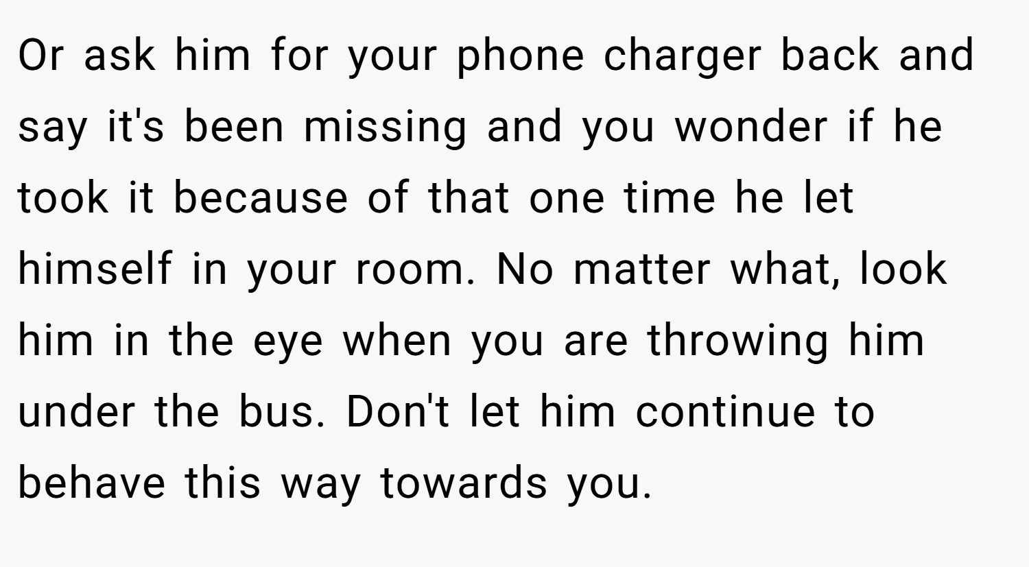Or ask him for your phone charger back and say it's been missing and you wonder if he took it because of that one time he let himself in your room. No matter what, look him in the eye when you are throwing him under the bus. Don't let him continue to behave this way towards you.
