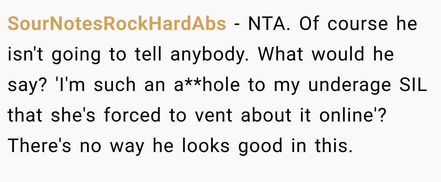 SourNotesRockHardAbs − NTA. Of course he isn't going to tell anybody. What would he say? 'I'm such an a**hole to my underage SIL that she's forced to vent about it online'? There's no way he looks good in this.