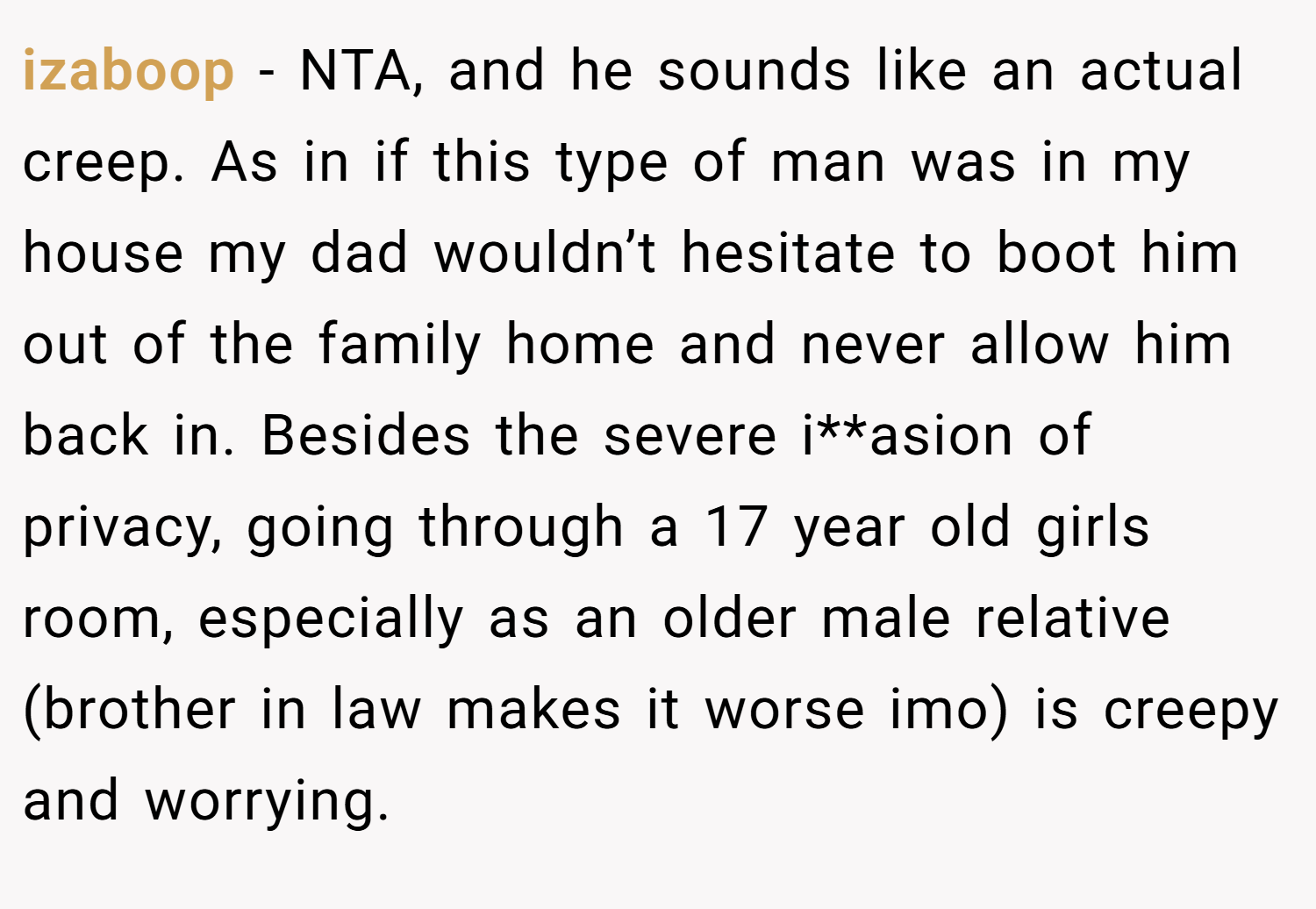 izaboop − NTA, and he sounds like an actual creep. As in if this type of man was in my house my dad wouldn’t hesitate to boot him out of the family home and never allow him back in. Besides the severe i**asion of privacy, going through a 17 year old girls room, especially as an older male relative (brother in law makes it worse imo) is creepy and worrying.