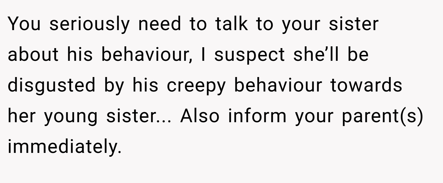 You seriously need to talk to your sister about his behaviour, I suspect she’ll be disgusted by his creepy behaviour towards her young sister... Also inform your parent(s) immediately.