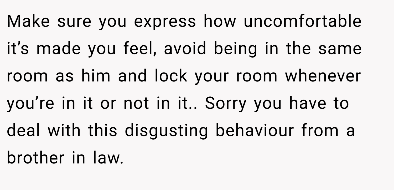 Make sure you express how uncomfortable it’s made you feel, avoid being in the same room as him and lock your room whenever you’re in it or not in it.. Sorry you have to deal with this disgusting behaviour from a brother in law.