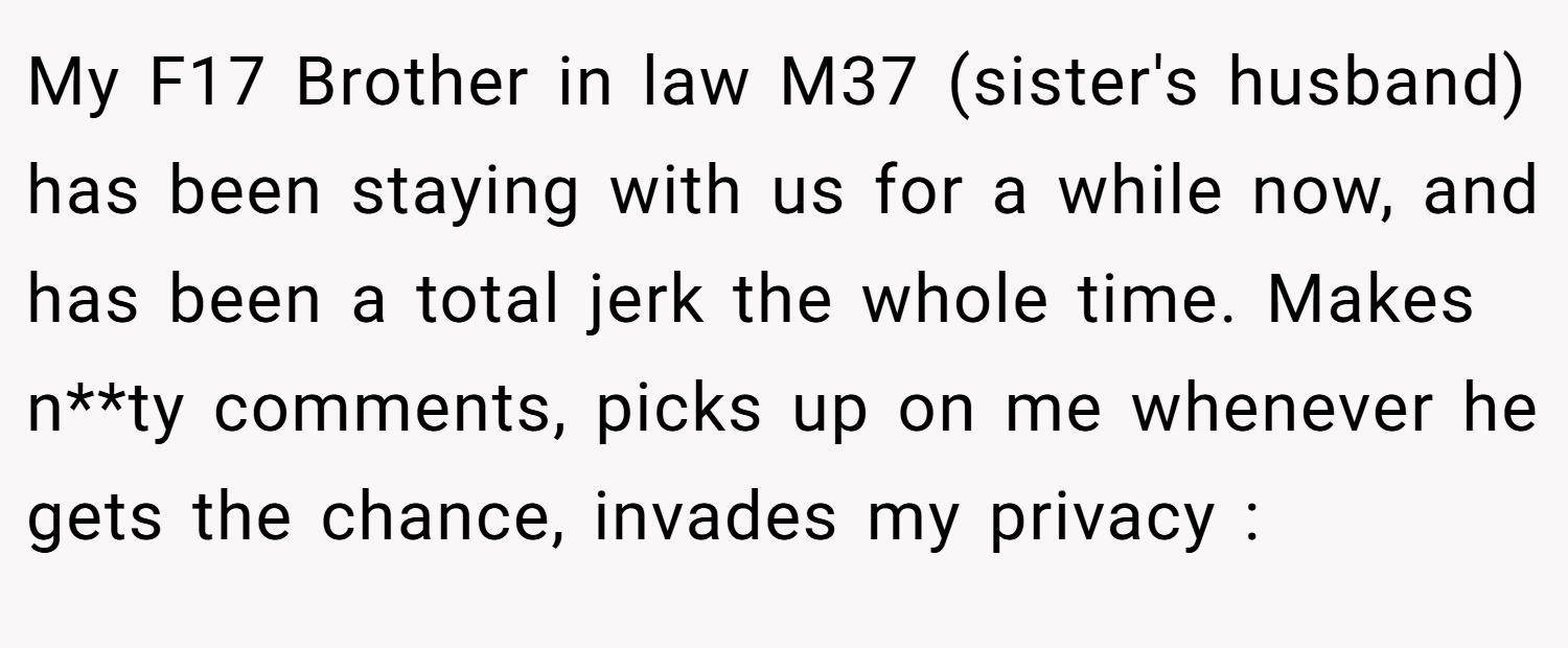My F17 Brother in law M37 (sister's husband) has been staying with us for a while now, and has been a total jerk the whole time. Makes n**ty comments, picks up on me whenever he gets the chance, invades my privacy :