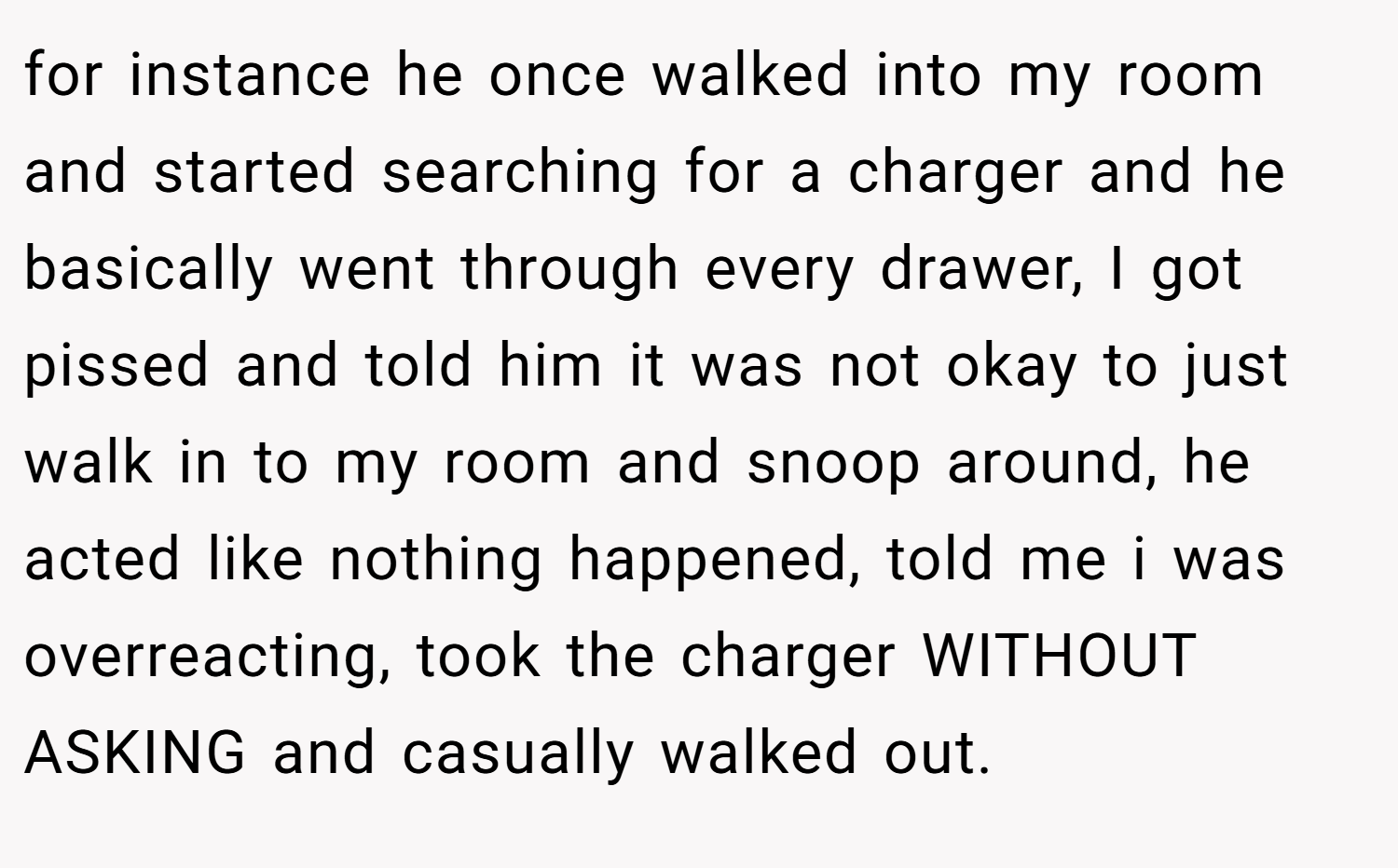 for instance he once walked into my room and started searching for a charger and he basically went through every drawer, I got pissed and told him it was not okay to just walk in to my room and snoop around, he acted like nothing happened, told me i was overreacting, took the charger WITHOUT ASKING and casually walked out.