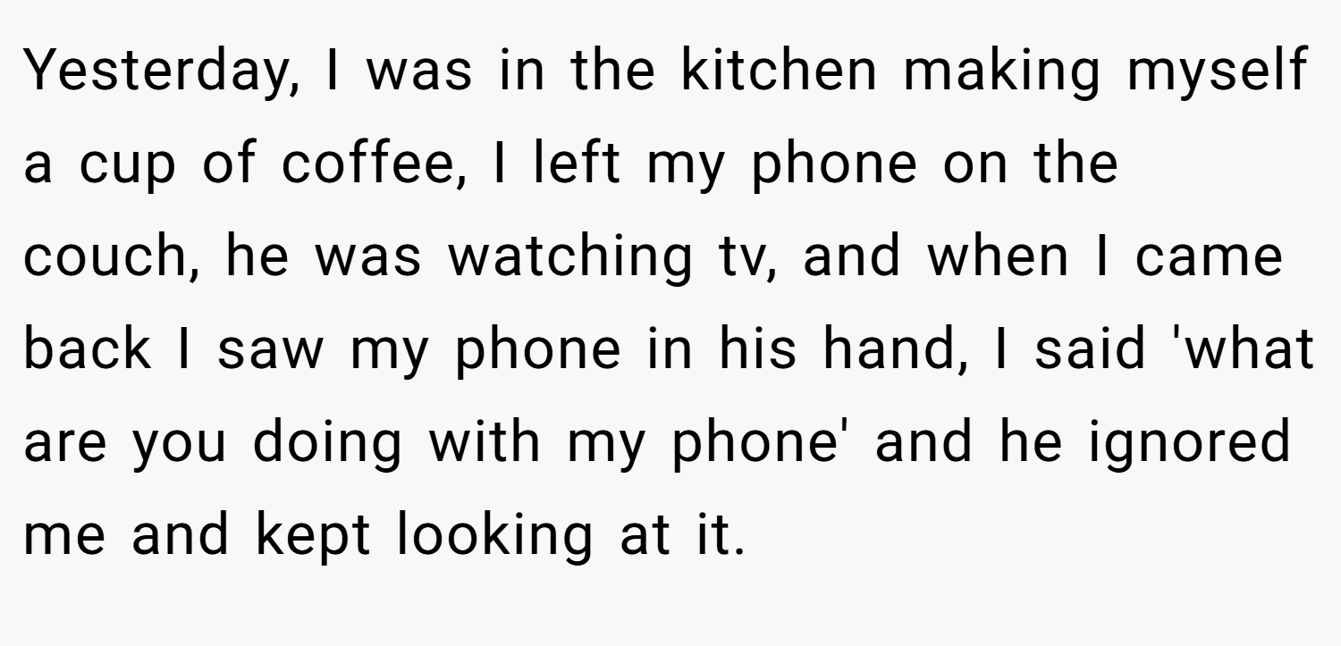 Yesterday, I was in the kitchen making myself a cup of coffee, I left my phone on the couch, he was watching tv, and when I came back I saw my phone in his hand, I said 'what are you doing with my phone' and he ignored me and kept looking at it.