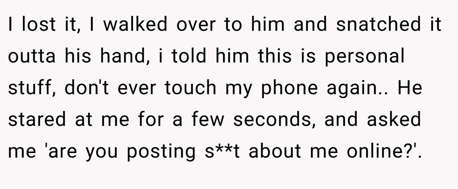 I lost it, I walked over to him and snatched it outta his hand, i told him this is personal stuff, don't ever touch my phone again.. He stared at me for a few seconds, and asked me 'are you posting s**t about me online?'.