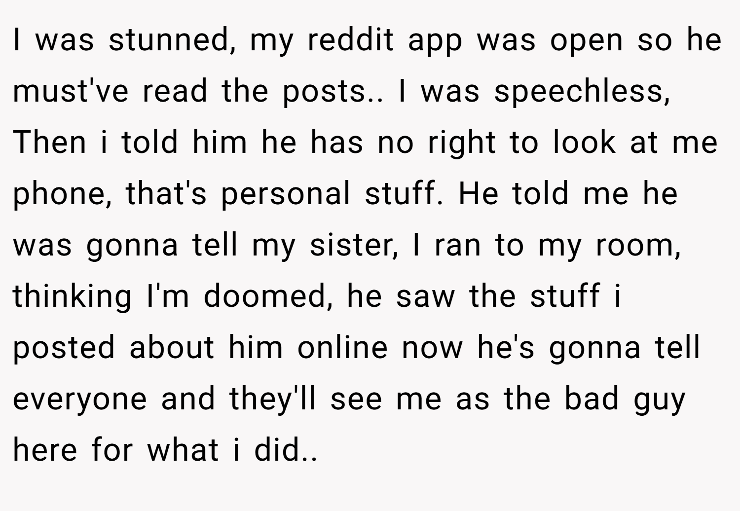 I was stunned, my reddit app was open so he must've read the posts.. I was speechless, Then i told him he has no right to look at me phone, that's personal stuff. He told me he was gonna tell my sister, I ran to my room, thinking I'm doomed, he saw the stuff i posted about him online now he's gonna tell everyone and they'll see me as the bad guy here for what i did..