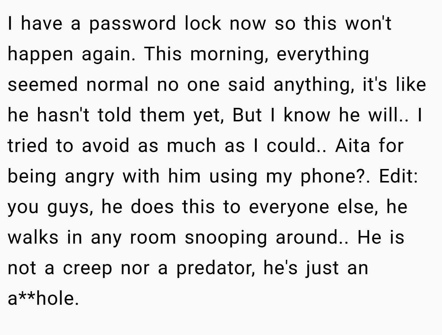 I have a password lock now so this won't happen again. This morning, everything seemed normal no one said anything, it's like he hasn't told them yet, But I know he will.. I tried to avoid as much as I could.. Aita for being angry with him using my phone?. Edit: you guys, he does this to everyone else, he walks in any room snooping around.. He is not a creep nor a predator, he's just an a**hole.