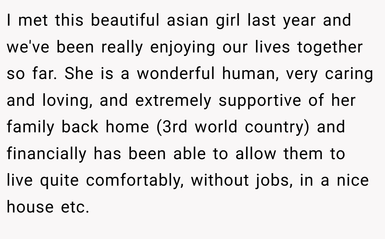 I met this beautiful asian girl last year and we've been really enjoying our lives together so far. She is a wonderful human, very caring and loving, and extremely supportive of her family back home (3rd world country) and financially has been able to allow them to live quite comfortably, without jobs, in a nice house etc.
