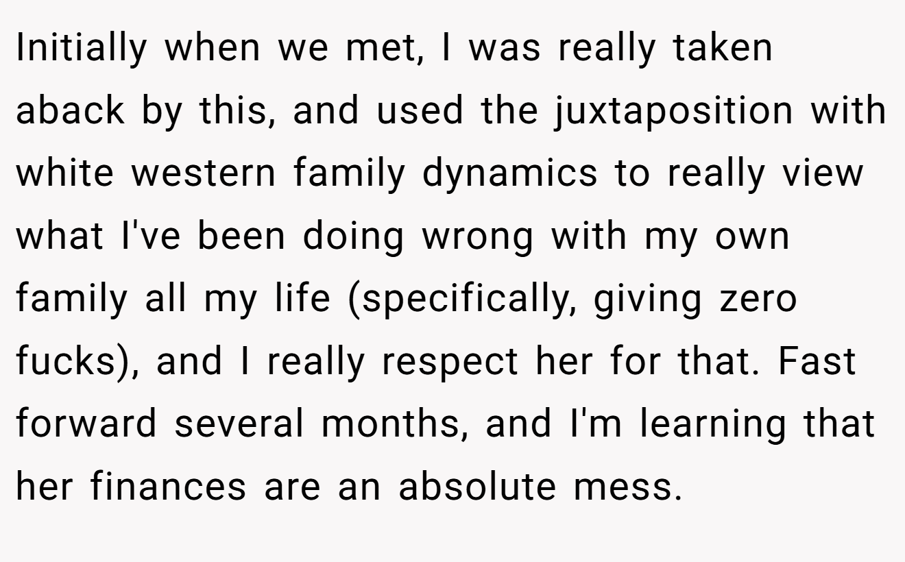 Initially when we met, I was really taken aback by this, and used the juxtaposition with white western family dynamics to really view what I've been doing wrong with my own family all my life (specifically, giving zero fucks), and I really respect her for that. Fast forward several months, and I'm learning that her finances are an absolute mess.