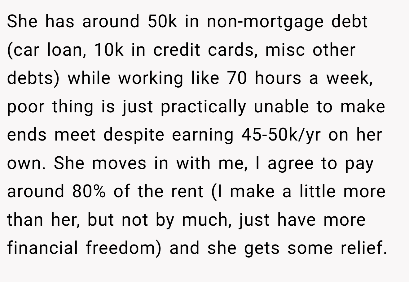 She has around 50k in non-mortgage debt (car loan, 10k in credit cards, misc other debts) while working like 70 hours a week, poor thing is just practically unable to make ends meet despite earning 45-50k/yr on her own. She moves in with me, I agree to pay around 80% of the rent (I make a little more than her, but not by much, just have more financial freedom) and she gets some relief.