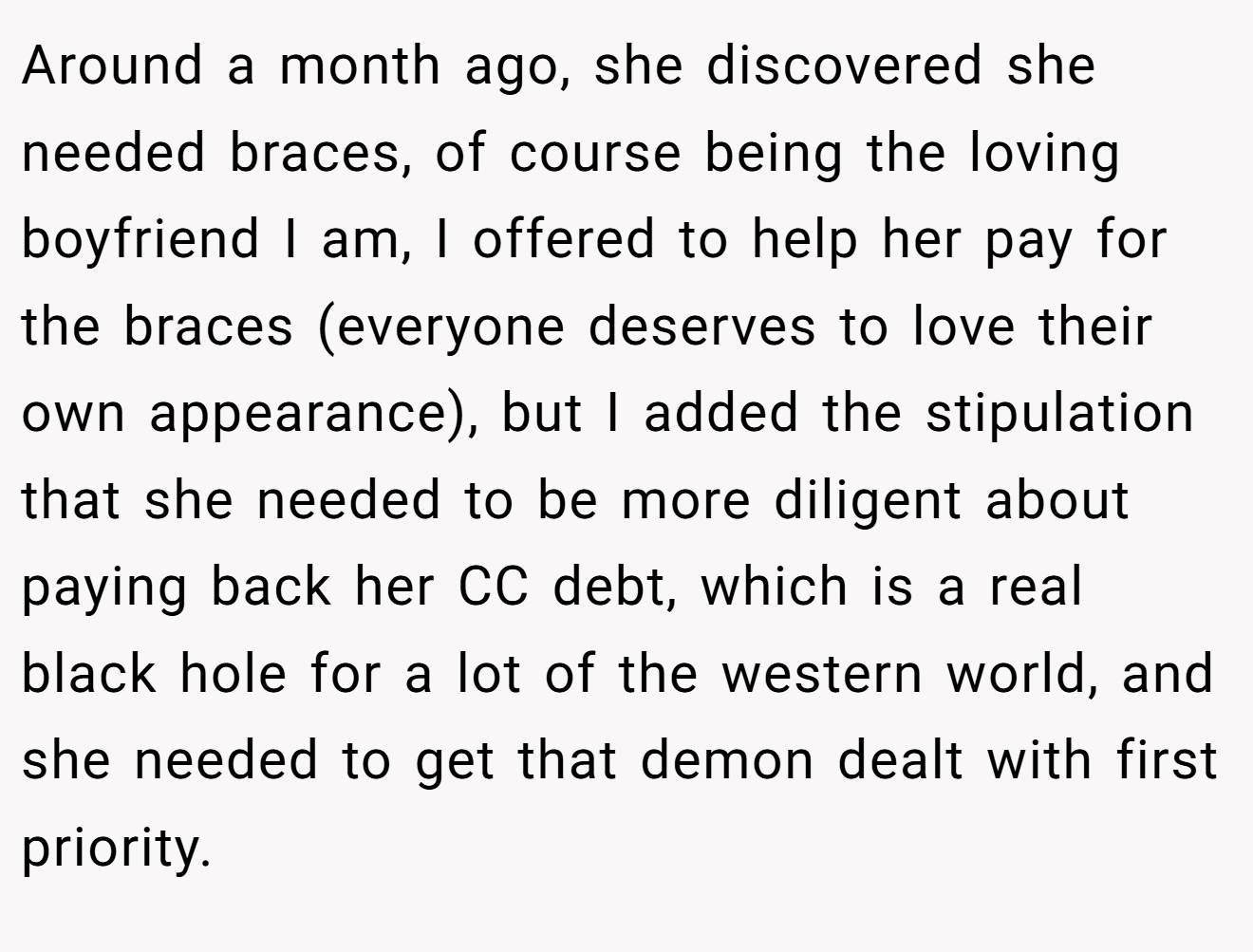 Around a month ago, she discovered she needed braces, of course being the loving boyfriend I am, I offered to help her pay for the braces (everyone deserves to love their own appearance), but I added the stipulation that she needed to be more diligent about paying back her CC debt, which is a real black hole for a lot of the western world, and she needed to get that demon dealt with first priority.