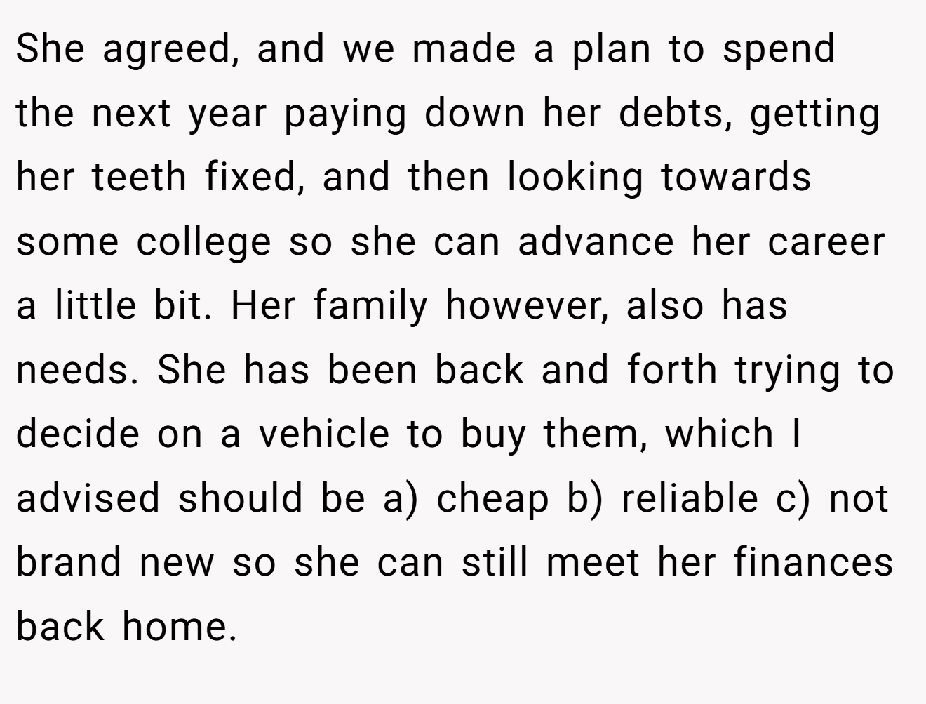 She agreed, and we made a plan to spend the next year paying down her debts, getting her teeth fixed, and then looking towards some college so she can advance her career a little bit. Her family however, also has needs. She has been back and forth trying to decide on a vehicle to buy them, which I advised should be a) cheap b) reliable c) not brand new so she can still meet her finances back home.