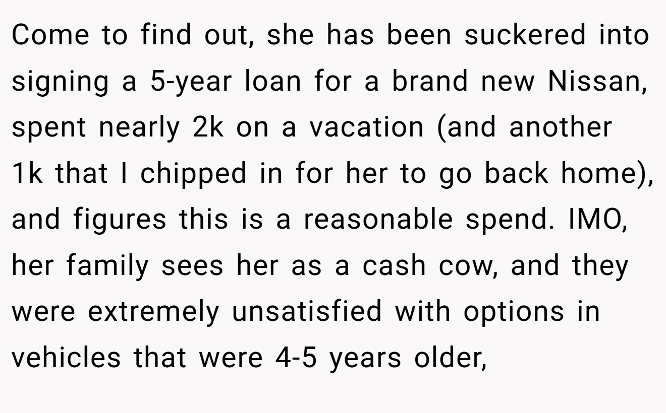 Come to find out, she has been suckered into signing a 5-year loan for a brand new Nissan, spent nearly 2k on a vacation (and another 1k that I chipped in for her to go back home), and figures this is a reasonable spend. IMO, her family sees her as a cash cow, and they were extremely unsatisfied with options in vehicles that were 4-5 years older,