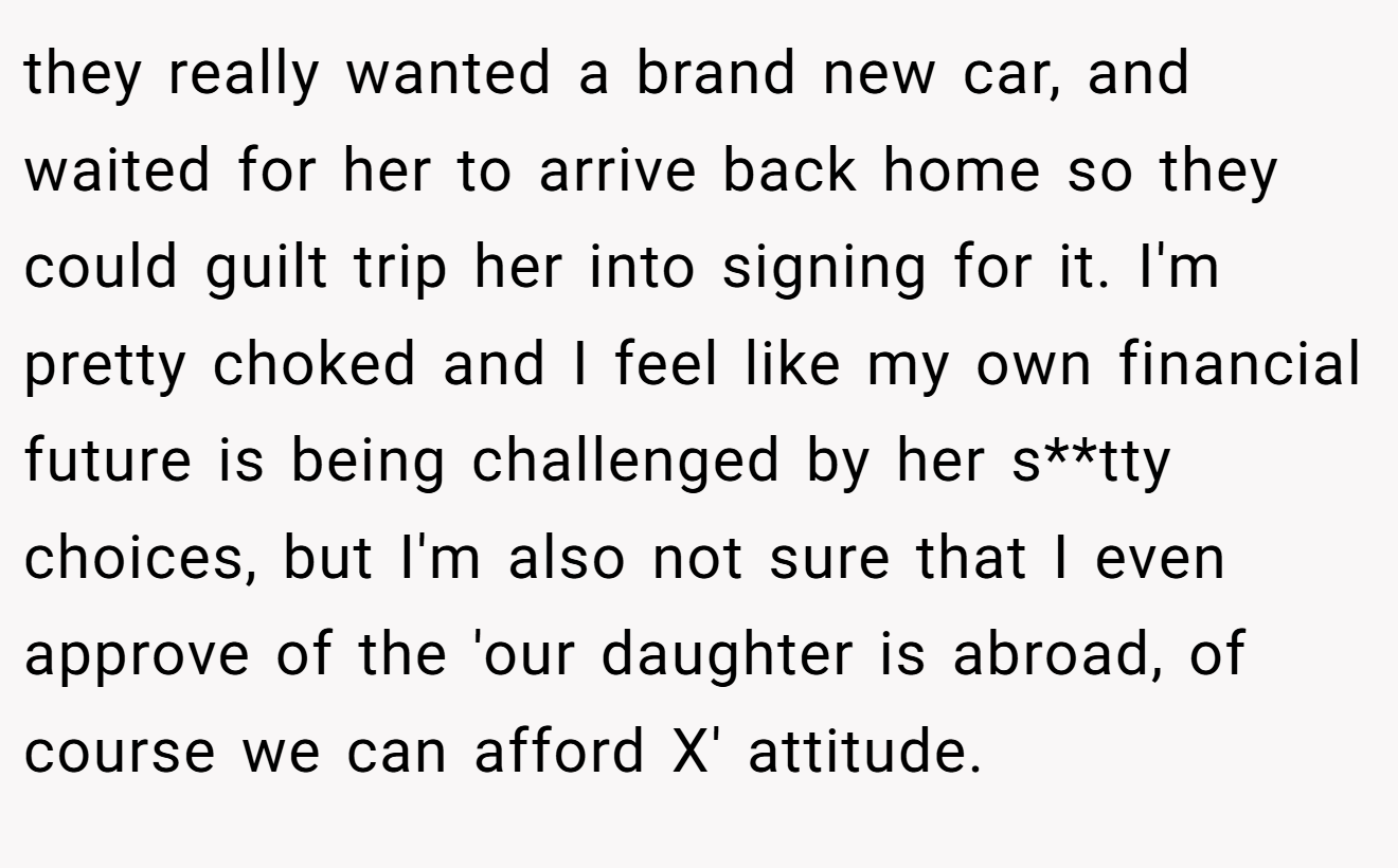 they really wanted a brand new car, and waited for her to arrive back home so they could guilt trip her into signing for it. I'm pretty choked and I feel like my own financial future is being challenged by her s**tty choices, but I'm also not sure that I even approve of the 'our daughter is abroad, of course we can afford X' attitude.