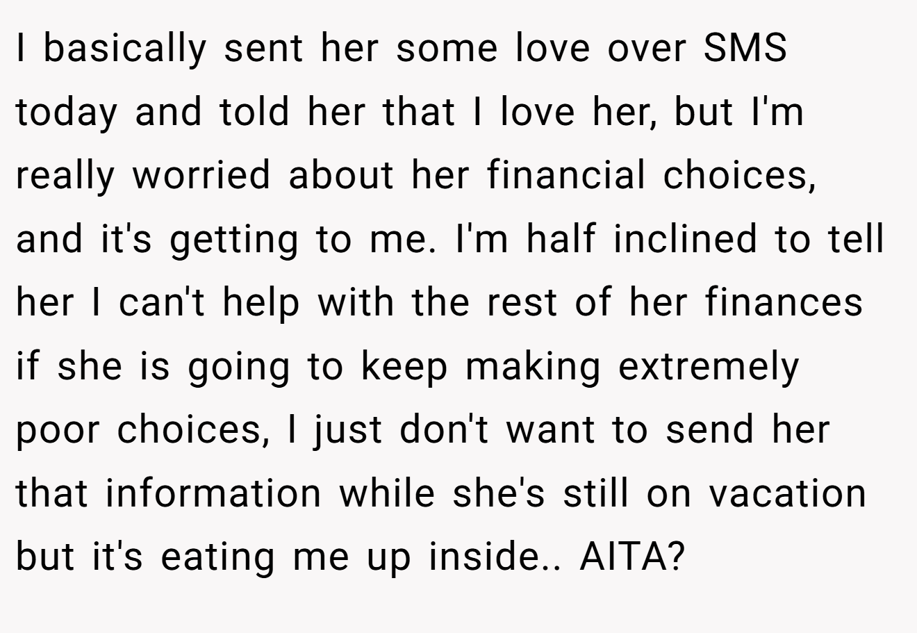 I basically sent her some love over SMS today and told her that I love her, but I'm really worried about her financial choices, and it's getting to me. I'm half inclined to tell her I can't help with the rest of her finances if she is going to keep making extremely poor choices, I just don't want to send her that information while she's still on vacation but it's eating me up inside.. AITA?