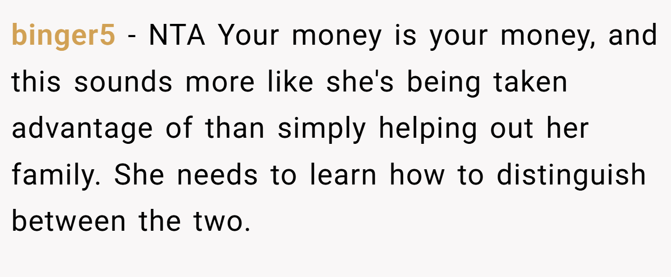 binger5 - NTA Your money is your money, and this sounds more like she's being taken advantage of than simply helping out her family. She needs to learn how to distinguish between the two.