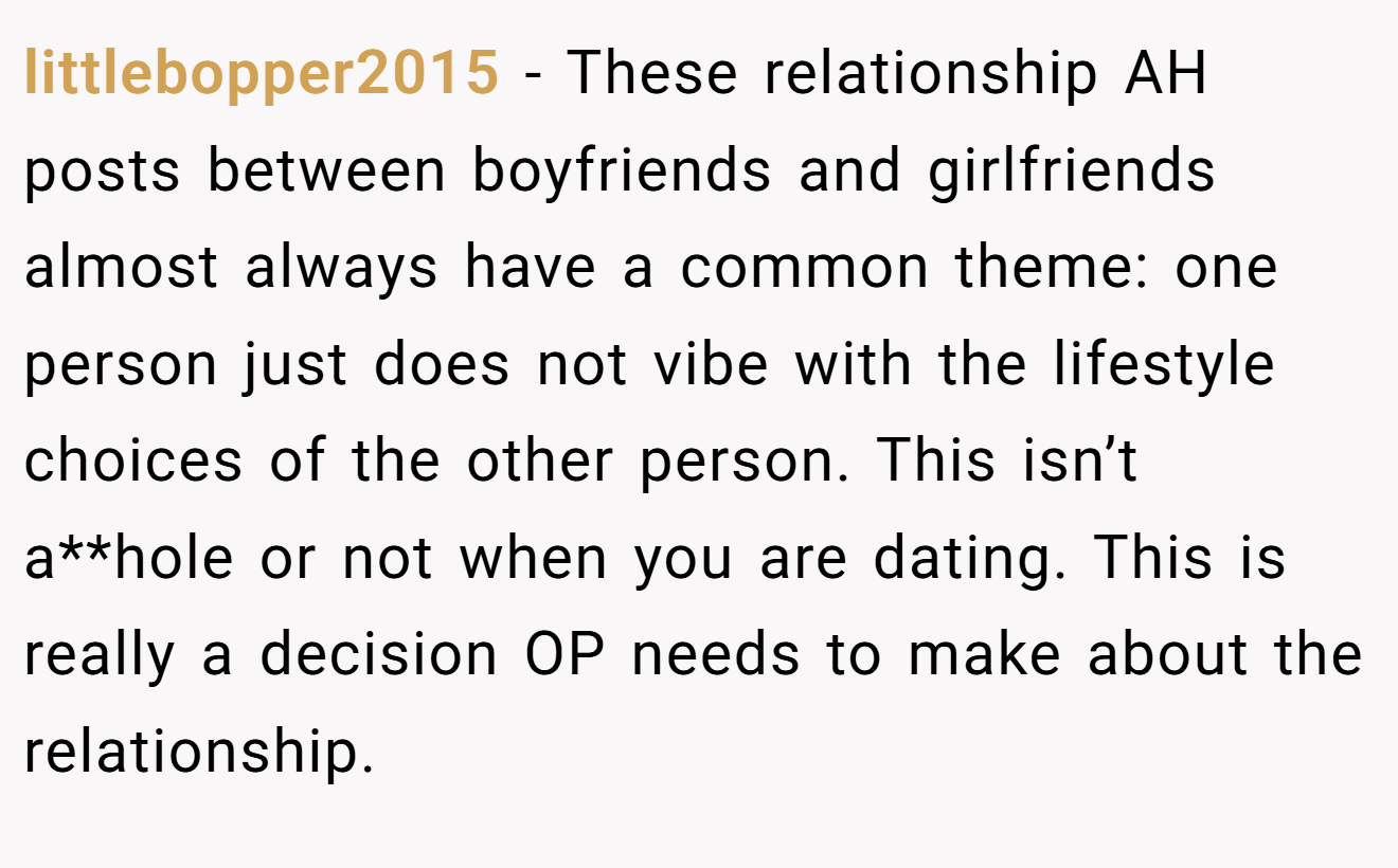 littlebopper2015 - These relationship AH posts between boyfriends and girlfriends almost always have a common theme: one person just does not vibe with the lifestyle choices of the other person. This isn’t a**hole or not when you are dating. This is really a decision OP needs to make about the relationship.