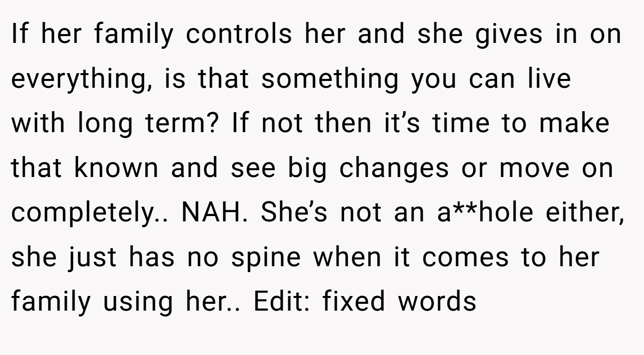 If her family controls her and she gives in on everything, is that something you can live with long term? If not then it’s time to make that known and see big changes or move on completely.. NAH. She’s not an a**hole either, she just has no spine when it comes to her family using her.. Edit: fixed words