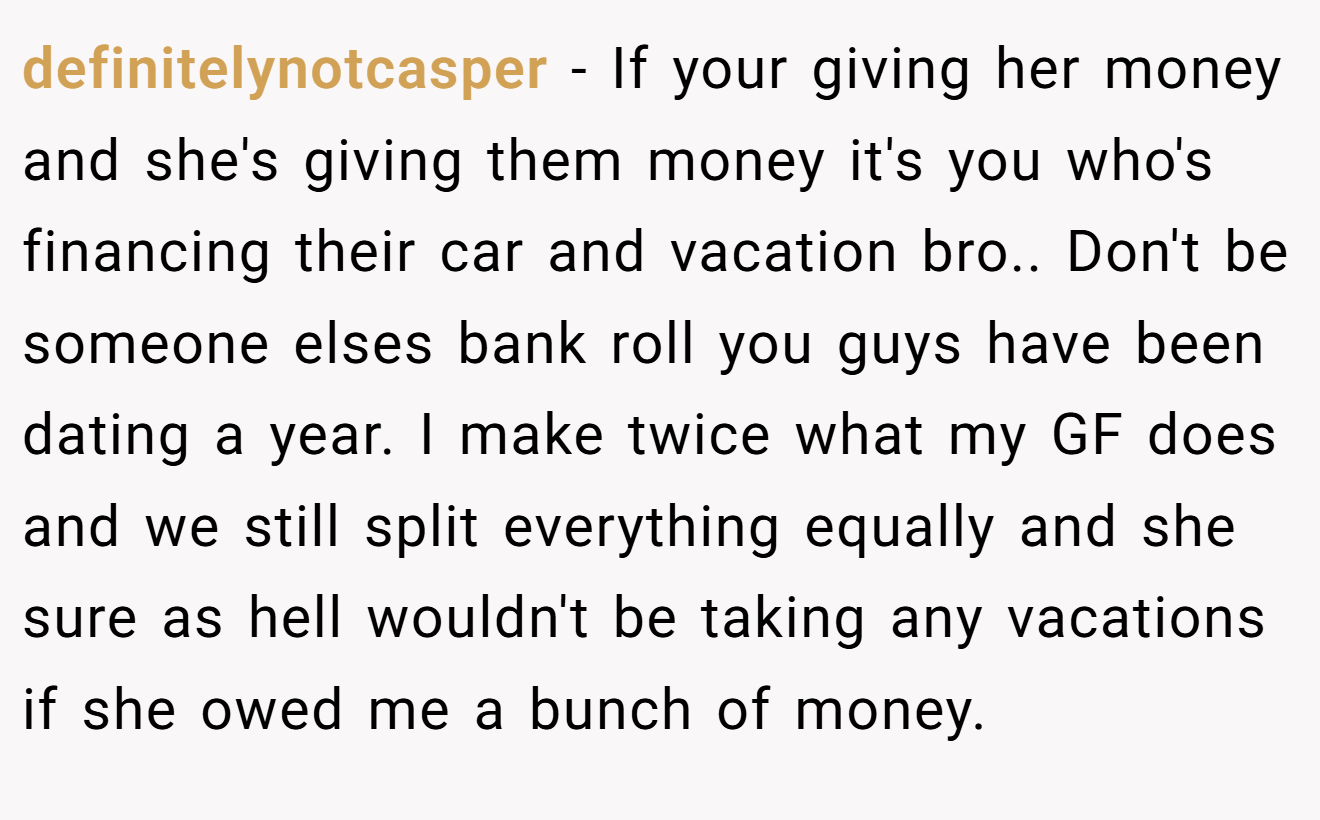 definitelynotcasper - If your giving her money and she's giving them money it's you who's financing their car and vacation bro.. Don't be someone elses bank roll you guys have been dating a year. I make twice what my GF does and we still split everything equally and she sure as hell wouldn't be taking any vacations if she owed me a bunch of money.