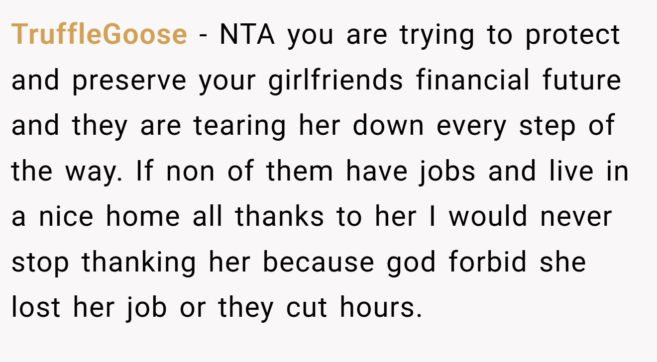 TruffleGoose - NTA you are trying to protect and preserve your girlfriends financial future and they are tearing her down every step of the way. If non of them have jobs and live in a nice home all thanks to her I would never stop thanking her because god forbid she lost her job or they cut hours.
