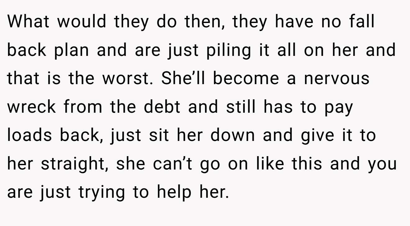 What would they do then, they have no fall back plan and are just piling it all on her and that is the worst. She’ll become a nervous wreck from the debt and still has to pay loads back, just sit her down and give it to her straight, she can’t go on like this and you are just trying to help her.