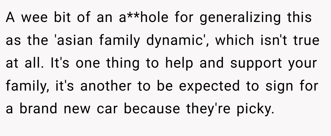 A wee bit of an a**hole for generalizing this as the 'asian family dynamic', which isn't true at all. It's one thing to help and support your family, it's another to be expected to sign for a brand new car because they're picky.