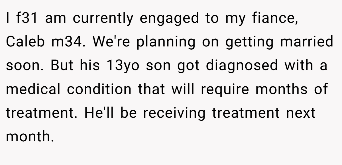 I f31 am currently engaged to my fiance, Caleb m34. We're planning on getting married soon. But his 13yo son got diagnosed with a medical condition that will require months of treatment. He'll be receiving treatment next month.
