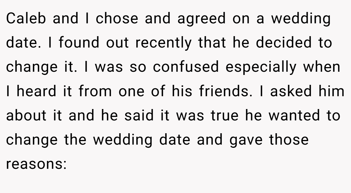 Caleb and I chose and agreed on a wedding date. I found out recently that he decided to change it. I was so confused especially when I heard it from one of his friends. I asked him about it and he said it was true he wanted to change the wedding date and gave those reasons: