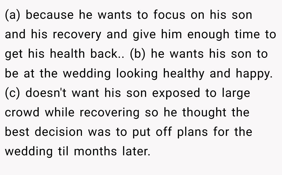 (a) because he wants to focus on his son and his recovery and give him enough time to get his health back.. (b) he wants his son to be at the wedding looking healthy and happy. (c) doesn't want his son exposed to large crowd while recovering so he thought the best decision was to put off plans for the wedding til months later.