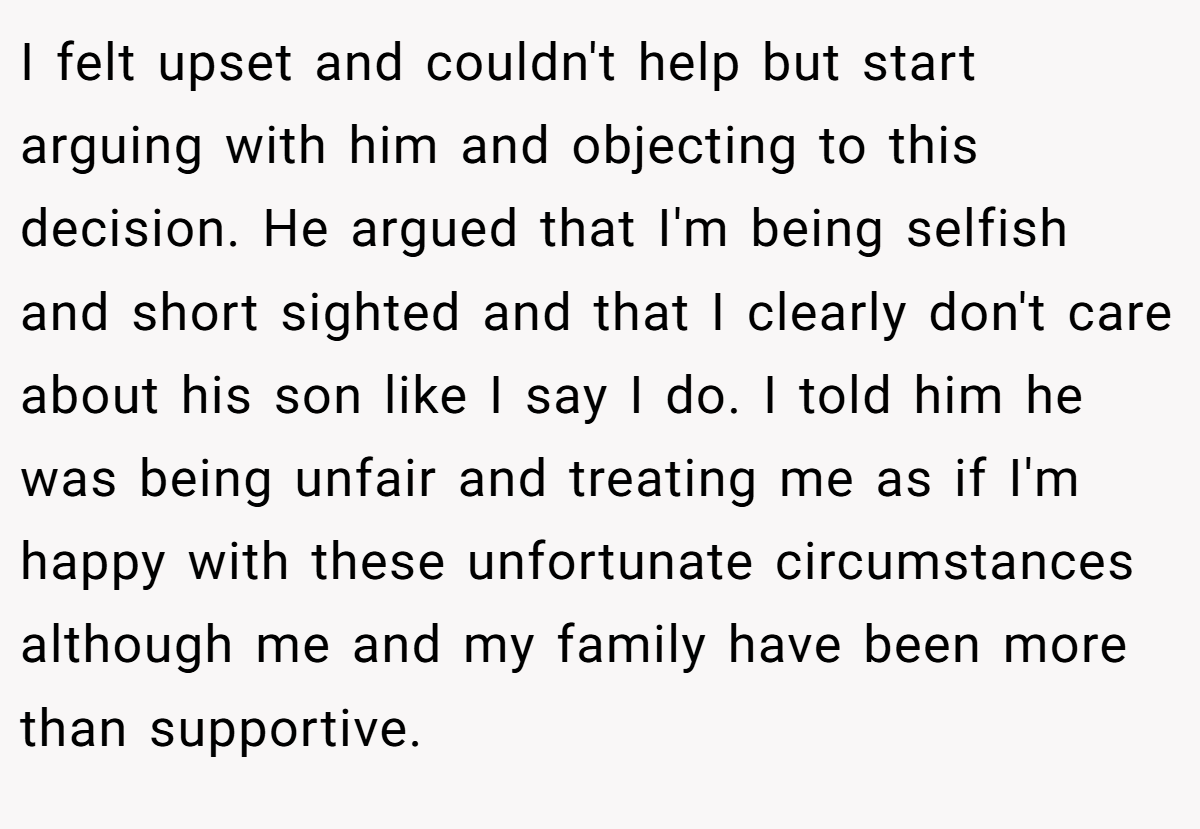 I felt upset and couldn't help but start arguing with him and objecting to this decision. He argued that I'm being selfish and short sighted and that I clearly don't care about his son like I say I do. I told him he was being unfair and treating me as if I'm happy with these unfortunate circumstances although me and my family have been more than supportive.